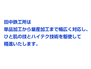 田中鉄工所は単品加工から量産加工まで幅広く対応し、ひと肌の技とハイテク技術を駆使して精進いたします。